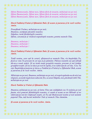 Sfinte Dumnezeule, Sfinte tare, Sfinte fără de moarte, miluieşte-ne pe noi.
Sfinte Dumnezeule, Sfinte tare, Sfinte fără de moarte, miluieşte-ne pe noi.
Sfinte Dumnezeule, Sfinte tare, Sfinte fără de moarte, miluieşte-ne pe noi.
Slavă Tatăluişi Fiului şi Sfântului Duh. Şi acum şi pururea şi în vecii vecilor.
Amin.
Preasfântă Treime, miluieşte-ne pe noi;
Doamne, curăţeşte păcatele noastre;
Stăpâne, iartă fărădelegile noastre;
Sfinte, cercetează şi vindecă neputinţele noastre, pentru numele Tău.
Doamne, miluieşte !
Doamne, miluieşte !
Doamne, miluieşte !
Slavă Tatăluişi Fiului şi Sfântului Duh. Şi acum şi pururea şi în vecii vecilor.
Amin.
Tatăl nostru, care eşti în ceruri, sfinţească-se numele Tău, vie împărăţia Ta,
facă-se voia Ta precum în cer aşa şi pe pământ. Pâinea noastră cea spre fiinţă
dă-ne-o nouă astăzi. Şi ne iartă nouă greşalele noastre, precum şi noi iertăm
greşiţilornoştri. Şi nu ne duce pe noi în ispită, ci ne izbăveştede cel rău. Că a Ta
este Împărăţiaşi puterea şi slava,a Tatălui şi a Fiuluişi a Sfântului Duh, acum
şi pururea şi în vecii vecilor. Amin.
Miluieşte-nepenoi, Doamne, miluieşte-nepe noi, că nepricepându-nedenici un
răspuns, această rugăciuneaducem Ţie, ca unui Stăpân, noi, păcătoşiirobii Tăi,
miluieşte-ne pe noi.
Slavă Tatălui şi Fiului şi Sfântului Duh.
Doamne, miluieşte-ne pe noi, că întru Tine am nădăjduit; nu Te mânia pe noi
foarte, nici pomeni fărădelegile noastre, ci caută şi acum ca un Milostiv şi ne
izbăveştepe noi de vrăjmaşii noştri, că Tu eşti Dumnezeul nostru şi noi suntem
poporul Tău, toţi lucrul mâinilor Tale şi numele Tău chemăm.
Şi acum şi pururea şi în vecii vecilor. Amin.
 