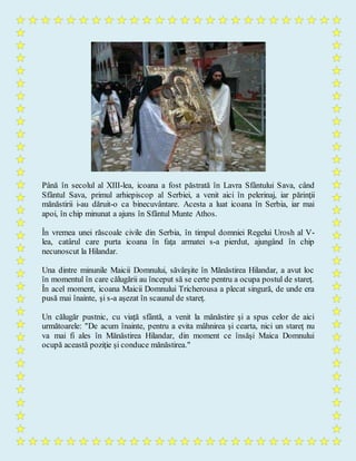 Până în secolul al XIII-lea, icoana a fost păstrată în Lavra Sfântului Sava, când
Sfântul Sava, primul arhiepiscop al Serbiei, a venit aici în pelerinaj, iar părinţii
mănăstirii i-au dăruit-o ca binecuvântare. Acesta a luat icoana în Serbia, iar mai
apoi, în chip minunat a ajuns în Sfântul Munte Athos.
În vremea unei răscoale civile din Serbia, în timpul domniei Regelui Urosh al V-
lea, catârul care purta icoana în faţa armatei s-a pierdut, ajungând în chip
necunoscut la Hilandar.
Una dintre minunile Maicii Domnului, săvârşite în Mănăstirea Hilandar, a avut loc
în momentul în care călugării au început să se certe pentru a ocupa postul de stareţ.
În acel moment, icoana Maicii Domnului Tricherousa a plecat singură, de unde era
pusă mai înainte, şi s-a aşezat în scaunul de stareţ.
Un călugăr pustnic, cu viaţă sfântă, a venit la mănăstire şi a spus celor de aici
următoarele: "De acum înainte, pentru a evita mâhnirea şi cearta, nici un stareţ nu
va mai fi ales în Mănăstirea Hilandar, din moment ce însăşi Maica Domnului
ocupă această poziţie şi conduce mănăstirea."
 