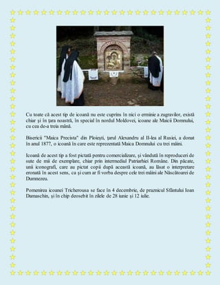 Cu toate că acest tip de icoană nu este cuprins în nici o erminie a zugravilor, există
chiar şi în ţara noastră, în special în nordul Moldovei, icoane ale Maicii Domnului,
cu cea de-a treia mână.
Bisericii "Maica Precista" din Ploieşti, ţarul Alexandru al II-lea al Rusiei, a donat
în anul 1877, o icoană în care este reprezentată Maica Domnului cu trei mâini.
Icoană de acest tip a fost pictată pentru comercializare, şi vândută în reproduceri de
sute de mii de exemplare, chiar prin intermediul Patriarhiei Române. Din păcate,
unii iconografi, care au pictat copii după această icoană, au lăsat o interpretare
eronată în acest sens, ca şi cum ar fi vorba despre cele trei mâini ale Născătoarei de
Dumnezeu.
Pomenirea icoanei Tricherousa se face în 4 decembrie, de praznicul Sfântului Ioan
Damaschin, şi în chip deosebit în zilele de 28 iunie şi 12 iulie.
 