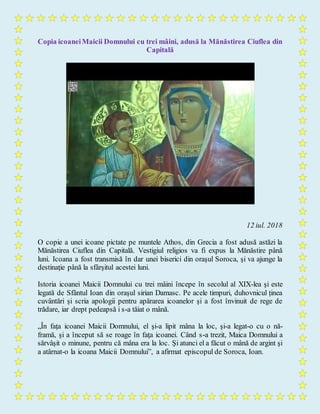 Copia icoaneiMaicii Domnului cu trei mâini, adusă la Mănăstirea Ciuflea din
Capitală
12 iul. 2018
O copie a unei icoane pictate pe muntele Athos, din Grecia a fost adusă astăzi la
Mănăstirea Ciuflea din Capitală. Vestigiul religios va fi expus la Mănăstire până
luni. Icoana a fost transmisă în dar unei biserici din oraşul Soroca, şi va ajunge la
destinaţie până la sfârşitul acestei luni.
Istoria icoanei Maicii Domnului cu trei mâini începe în secolul al XIX-lea şi este
legată de Sfântul Ioan din oraşul sirian Damasc. Pe acele timpuri, duhovnicul ținea
cuvântări și scria apologii pentru apărarea icoanelor şi a fost învinuit de rege de
trădare, iar drept pedeapsă i s-a tăiat o mână.
„În faţa icoanei Maicii Domnului, el şi-a lipit mâna la loc, şi-a legat-o cu o nă-
framă, şi a început să se roage în faţa icoanei. Când s-a trezit, Maica Domnului a
sărvâşit o minune, pentru că mâna era la loc. Şi atunci el a făcut o mână de argint şi
a atârnat-o la icoana Maicii Domnului”, a afirmat episcopul de Soroca, Ioan.
 