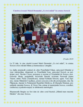Cinstirea icoanei Maicii Domnului „Cu trei mâini” în cetatea Sorocii
25 iulie 2019
La 25 iulie, în ziua cinstirii icoanei Maicii Domnului „Cu trei mâini”, în cetatea
Sorocii a fost oficiată Sfânta și dumnezeiasca Liturghie.
La slujba praznicală condusă de către Preasfințitul Siluan, episcopul Orheiului și
vicar mitropolitan, dimpreună cu Preasfințitul Ioan, episcopul Sorocii, au par-
ticipat: prot. Nicolae Craveț, protopop și secretar al Vicariatului de Soroca, prot.
Octavian Moțin, prețedintele Sectorului Sinodal Activitate Pastorală pentru
Tineret, arhim. Paisie (Tamazlîcaru), starețul Schitului Stîrceni, egum. Vera (Spi-
nei), stareța Mănăstirii Cușelăuca, preoți soroceni și din alte protopopiate, dna Ala
Pilipețcaia, deputat în Parlamentul Republicii Moldova, dl Ghenadie Muntean, pre-
ședintele raionului Soroca, dl Victor Său, primar al municipiului Soroca, consilieri,
credincioși și pelerini-oaspeți la sărbătoarea mariologică.
Răspunsurile liturgice au fost date de către corul bisericii „Sfântul mare mucenic
Dimitrie” din mun. Soroca.
 