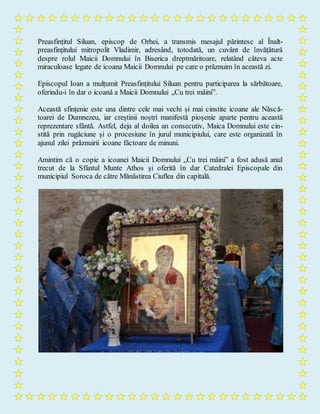 Preasfințitul Siluan, episcop de Orhei, a transmis mesajul părintesc al Înalt-
preasfințitului mitropolit Vladimir, adresând, totodată, un cuvânt de învățătură
despre rolul Maicii Domnului în Biserica dreptmăritoare, relatând câteva acte
miraculoase legate de icoana Maicii Domnului pe care o prăznuim în această zi.
Episcopul Ioan a mulțumit Preasfințitului Siluan pentru participarea la sărbătoare,
oferindu-i în dar o icoană a Maicii Domnului „Cu trei mâini”.
Această sfințenie este una dintre cele mai vechi și mai cinstite icoane ale Născă-
toarei de Dumnezeu, iar creștinii noștri manifestă pioșenie aparte pentru această
reprezentare sfântă. Astfel, deja al doilea an consecutiv, Maica Domnului este cin-
stită prin rugăciune și o procesiune în jurul municipiului, care este organizată în
ajunul zilei prăznuirii icoane făctoare de minuni.
Amintim că o copie a icoanei Maicii Domnului „Cu trei mâini” a fost adusă anul
trecut de la Sfântul Munte Athos și oferită în dar Catedralei Episcopale din
municipiul Soroca de către Mănăstirea Ciuflea din capitală.
 