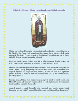 Mihai-Alex Olteanu - Sfântul cuvios Ioan Damaschin în iconografie
Sfântul cuvios Ioan Damaschin este zugrăvit conform Erminiei picturii bizantine a
lui Dionisie din Furna, sub chipul unui ieromonah foarte bătrân, având barba
despărțită în două. Pe cap poartă o „învăluitoare” asemănătoare cu o glugă,
alcătuită dintr-un material de origine orientală.
Când este zugrăvit singur, Sfântul Ioan ține în mână un papirus deschis, pe care stă
scris: „Veselește-te, Ierusalime, și prăznuiți toți cei care iubiți Sionul”.
Dionisie din Furna mai precizează faptul că Sfântul Ioan Damaschin face parte din
ceata Sfinților Cuvioși imnografi și dascăli cântăreți. Atunci când Sfântul Ioan este
zugrăvit împreună cu aceștia în tinda Bisericii, în turla din nord el se reprezintă
șezând pe scaun și ținând în mână un sul cu scrierea: „Pe Cel mai înainte de veci,
născut din Tatăl…”.
În unele icoane, Sfântul Ioan Damaschin este zugrăvit ținând în mâinile sale icoana
Maicii Domnului „Trihirussa”, înaintea căreia s-a săvârșit minunea lipirii mâinilor
tăiate la ordinul Califului Damascului.
Această icoană a Maicii Domnului este cunoscută sub numele Icoana Maicii
Domnului „cu trei mâini”, Icoana Maicii Domnului „a Sfântului Ioan Damaschin”
 