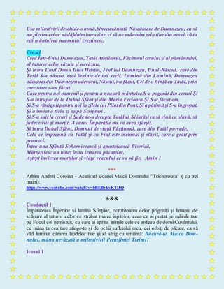 Uşa milostiviriideschide-onouă,binecuvântată Născătoare de Dumnezeu, ca să
nu pierim cei ce nădăjduim întru tine, ci să ne mântuim prin tinedin nevoi, că tu
eşti mântuirea neamului creştinesc.
Crezul
Cred Într-Unul Dumnezeu, TatălAtoţiitorul, Făcătorulcerului şi al pământului,
al tuturor celor văzute şi nevăzute.
Şi întru Unul Domn Iisus Hristos, Fiul lui Dumnezeu, Unul-Născut, care din
Tatăl S-a născut, mai înainte de toţi vecii. Lumină din Lumină, Dumnezeu
adevăratdin Dumnezeu adevărat,Născut, nu făcut, Cel de o fiinţă cu Tatăl, prin
care toate s-au făcut.
Care pentru noi oameniişi pentru a noastră mântuire.S-a pogorât din ceruri Şi
S-a întrupat de la Duhul Sfânt şi din Maria Fecioara Şi S-a făcut om.
Şi S-a răstignitpentru noi în zilelelui Pilatdin Pont, Şi a pătimitşi S-a îngropat.
Şi a înviat a treia zi după Scripturi .
Şi S-a suit la ceruri şi Şadede-a dreapta Tatălui. Şi iarăşiva să vină cu slavă, să
judece viii şi morţii, A cărui Împărăţie nu va avea sfârşit.
Şi întru Duhul Sfânt, Domnul de viaţă Făcătorul, care din Tatăl purcede,
Cela ce împreună cu Tatăl şi cu Fiul este închinat şi slăvit, care a grăit prin
prooroci.
Întru-una Sfântă Sobornicească şi apostolească Biserică,
Mărturisesc un botez întru iertarea păcatelor,
Aştept învierea morţilor şi viaţa veacului ce va să fie. Amin !
***
Arhim Andrei Coroian - Acatistul icoanei Maicii Domnului "Tricherousa" ( cu trei
maini):
https://www.youtube.com/watch?v=bBEBvkvKTHQ
&&&
Condacul 1
Împărăteasa Îngerilor şi lumina Sfinţilor, ocrotitoarea celor prigoniţi şi limanul de
scăpare al tuturor celor ce străbat marea ispitelor, ceea ce ai purtat pe mâinile tale
pe Focul cel nemistuit, cu care ai aprins inimile cele ce ardeau de dorul Cuvântului,
cu mâna ta cea tare atinge-te şi de ochii sufletului meu, cei orbiţi de păcate, ca să
văd luminat cărarea laudelor tale şi să strig cu umilinţă: Bucură-te, Maica Dom-
nului, mâna nevăzută a milostivirii Preasfintei Treimi!
Icosul 1
 