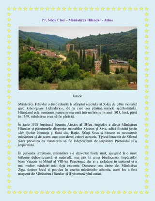 Pr. Silviu Cluci - Mănăstirea Hilandar - Athos
Istoric
Mănăstirea Hilandar a fost ctitorită la sfârșitul secolului al X-lea de către monahul
grec Gheorghios Helandarios, de la care s-a păstrat numele aşezământului.
Hilandarul este menționat pentru prima oară într-un hrisov în anul 1015, însă, până
în 1169, mănăstirea avea să fie părăsită.
În iunie 1198 împăratul bizantin Alexios al III-lea Anghelos a dăruit Mănăstirea
Hilandar și pământurile dimprejur monahilor Simeon și Sava, adică fostului jupân
sârb Ștefan Nemanja și fiului său, Raţko. Sfinţii Sava şi Simeon au reconstruit
mănăstirea şi de aceea sunt consideraţi ctitorii acesteia. Tipicul întocmit de Sfântul
Sava prevedea ca mănăstirea să fie independentă de stăpânirea Protosului şi a
împăratului.
În perioada următoare, mănăstirea s-a dezvoltat foarte mult, ajungând la o mare
înflorire duhovnicească şi materială, mai ales în urma binefacerilor împăraţilor
Ioan Vatatzis şi Mihail al VIII-lea Paleologul, dar şi a includerii în teritoriul ei a
mai multor mănăstiri mici deja existente. Deoarece una dintre ele, Mănăstirea
Zigu, deţinea locul al patrulea în ierarhia mănăstirilor athonite, acest loc a fost
moştenit de Mănăstirea Hilandar şi îl păstrează până astăzi.
 
