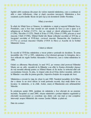 Jupânii sârbi susţineau din punct de vedere material mănăstirea, care a continuat să
aibă o stare înfloritoare, chiar şi după cucerirea turcească. Mănăstirea a fost
susţinută şi prin daniile făcute de ţarii ruşi şi de domnitorii Ţărilor Române.
Sfinţi şi nevoitori
În afară de Sfinţii Sava şi Simeon, în mănăstire a vieţuit şi nepotul Sfântului Sava,
Prendislav, care a fost tuns monah tot sub numele de Sava şi care a ajuns şi el
arhiepiscop al Serbiei (†1271). Aici au vieţuit şi viitorii arhiepiscopi Evstatie I
(†1286), Nicodim (†1325), Daniil al II-lea (†1338), Efrem (†1399), precum şi noul
mucenic Chiril (†1586), Sfântul Rafail din Banat (sfârşitul secolului al XVI-lea şi
începutul secolului al XVII-lea), cuviosul mucenic Damaschin din Gambrovo
(†1771) şi cuvioşii mucenici Onufrie (†1818 în Hios) şi Acachie de la Schitul
Mănăstirii Iviron.
Căderi şi ridicări
În secolul al XVII-lea mănăstirea a trecut printr-o perioadă de decădere. În urma
incendiilor din 1722 şi 1891, mănăstirea a fost distrusă aproape în întregime, dar a
fost refăcută de regele Serbiei Alexandru I Obrenovici, care a vizitat mănăstirea în
1896.
Odată cu eliberarea Macedoniei, în anul 1912, pe vremea când protosul Sfântului
Munte era un sârb, monahii de la Hilandar s-au aflat în fruntea eforturilor depuse
de toţi monahii athoniţi pentru ca Sfântul Munte să fie inclus în teritoriul aflat sub
suveranitatea Greciei. În plus, în timpul celui de-al II-lea război mondial, sârbii de
la Hilandar s-au aflat de partea grecilor, împotriva forţelor de ocupaţie ale Axei.
Mănăstirea a revenit la viaţa de obşte în anii 1980. Numărul monahilor de la Hilan-
dar a rămas la un nivel ridicat în toată perioada recentă, deşi mulţi dintre ei nu
locuiesc în mănăstire, ci la chilii. Astăzi, stareţ al Hilandarului este arhimandritul
Metodie.
În primăvara anului 2004, jumătate de mănăstire a fost afectată de un puternic
incendiu. Începând cu anul 2005, obștea mănăstirii a preluat inițiativa organizării și
efectuării reconstrucției ce constituie una dintre cele mai mari și mai complexe
intervenții asupra Mănăstirii din vremea Ţarului Milutin și până azi.
Date de contact:
 