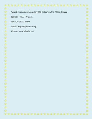 Adresă: Hilandariou Monastery 630 86 Karyes, Mt. Athos, Greece
Telefon: +30 23770 23797
Fax: +30 23770 23494
E-mail: pilgrims@hilandar.org
Website: www.hilandar.info
 