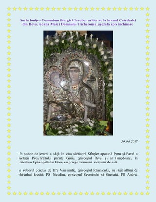 Sorin Ioniţe - Comuniune liturgică în sobor arhieresc la hramul Catedralei
din Deva. Icoana Maicii Domnului Tricherousa, așezată spre închinare
30.06.2017
Un sobor de ierarhi a slujit în ziua sărbătorii Sfinților apostoli Petru și Pavel la
invitația Preasfințitului părinte Gurie, episcopul Devei și al Hunedoarei, în
Catedrala Episcopală din Deva, cu prilejul hramului locașului de cult.
În soborul condus de IPS Varsanufie, episcopul Râmnicului, au slujit alături de
chiriarhul locului: PS Nicodim, episcopul Severinului și Strehaiei, PS Andrei,
 