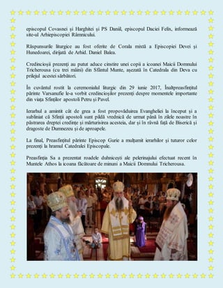 episcopul Covasnei și Harghitei și PS Daniil, episcopul Daciei Felix, informează
site-ul Arhiepiscopiei Râmnicului.
Răspunsurile liturgice au fost oferite de Corala mixtă a Episcopiei Devei și
Hunedoarei, dirijată de Arhid. Daniel Balea.
Credincioșii prezenți au putut aduce cinstire unei copii a icoanei Maicii Domnului
Tricherousa (cu trei mâini) din Sfântul Munte, așezată în Catedrala din Deva cu
prilejul acestei sărbători.
În cuvântul rostit la ceremonialul liturgic din 29 iunie 2017, Înaltpreasfințitul
părinte Varsanufie le-a vorbit credincioșilor prezenți despre momentele importante
din viața Sfinților apostoli Petru și Pavel.
Ierarhul a amintit cât de grea a fost propovăduirea Evangheliei la început și a
subliniat că Sfinții apostoli sunt pildă vrednică de urmat până în zilele noastre în
păstrarea dreptei credințe și mărturisirea acesteia, dar și în râvnă față de Biserică și
dragoste de Dumnezeu și de aproapele.
La final, Preasfințitul părinte Episcop Gurie a mulțumit ierarhilor și tuturor celor
prezenți la hramul Catedralei Episcopale.
Preasfinția Sa a prezentat roadele duhnicești ale pelerinajului efectuat recent în
Muntele Athos la icoana făcătoare de minuni a Maicii Domnului Tricherousa.
 