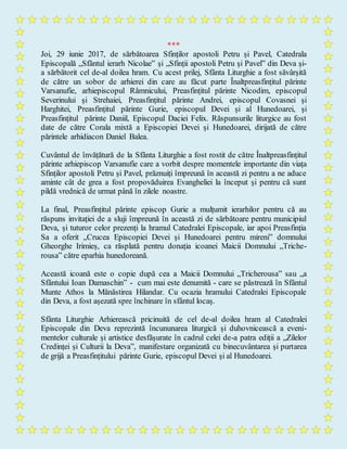 ***
Joi, 29 iunie 2017, de sărbătoarea Sfinților apostoli Petru și Pavel, Catedrala
Episcopală „Sfântul ierarh Nicolae” și „Sfinții apostoli Petru și Pavel” din Deva și-
a sărbătorit cel de-al doilea hram. Cu acest prilej, Sfânta Liturghie a fost săvârșită
de către un sobor de arhierei din care au făcut parte Înaltpreasfințitul părinte
Varsanufie, arhiepiscopul Râmnicului, Preasfințitul părinte Nicodim, episcopul
Severinului și Strehaiei, Preasfințitul părinte Andrei, episcopul Covasnei și
Harghitei, Preasfințitul părinte Gurie, episcopul Devei și al Hunedoarei, și
Preasfințitul părinte Daniil, Episcopul Daciei Felix. Răspunsurile liturgice au fost
date de către Corala mixtă a Episcopiei Devei și Hunedoarei, dirijată de către
părintele arhidiacon Daniel Balea.
Cuvântul de învățătură de la Sfânta Liturghie a fost rostit de către Înaltpreasfințitul
părinte arhiepiscop Varsanufie care a vorbit despre momentele importante din viața
Sfinților apostoli Petru și Pavel, prăznuiți împreună în această zi pentru a ne aduce
aminte cât de grea a fost propovăduirea Evangheliei la început și pentru că sunt
pildă vrednică de urmat până în zilele noastre.
La final, Preasfințitul părinte episcop Gurie a mulțumit ierarhilor pentru că au
răspuns invitației de a sluji împreună în această zi de sărbătoare pentru municipiul
Deva, și tuturor celor prezenți la hramul Catedralei Episcopale, iar apoi Preasfinția
Sa a oferit „Crucea Episcopiei Devei și Hunedoarei pentru mireni” domnului
Gheorghe Irimieș, ca răsplată pentru donația icoanei Maicii Domnului „Triche-
rousa” către eparhia hunedoreană.
Această icoană este o copie după cea a Maicii Domnului „Tricherousa” sau „a
Sfântului Ioan Damaschin” - cum mai este denumită - care se păstrează în Sfântul
Munte Athos la Mănăstirea Hilandar. Cu ocazia hramului Catedralei Episcopale
din Deva, a fost așezată spre închinare în sfântul locaș.
Sfânta Liturghie Arhierească pricinuită de cel de-al doilea hram al Catedralei
Episcopale din Deva reprezintă încununarea liturgică și duhovnicească a eveni-
mentelor culturale și artistice desfășurate în cadrul celei de-a patra ediții a „Zilelor
Credinței și Culturii la Deva”, manifestare organizată cu binecuvântarea și purtarea
de grijă a Preasfințitului părinte Gurie, episcopul Devei și al Hunedoarei.
 