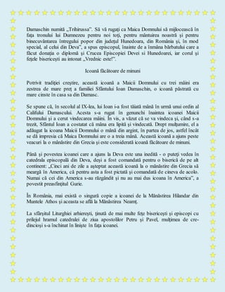Damaschin numită „Trihirussa”. Să vă rugaţi ca Maica Domnului să mijlocească în
faţa tronului lui Dumnezeu pentru noi toţi, pentru mântuirea noastră şi pentru
binecuvântarea întregului popor din judeţul Hunedoara, din România şi, în mod
special, al celui din Deva”, a spus episcopul, înainte de a înmâna bărbatului care a
făcut donaţia o diplomă şi Crucea Episcopiei Devei si Hunedoarei, iar corul şi
feţele bisericeşti au intonat „Vrednic este!”.
Icoană făcătoare de minuni
Potrivit tradiţiei creştire, această icoană a Maicii Domnului cu trei mâini era
zestrea de mare preț a familiei Sfântului Ioan Damaschin, o icoană păstrată cu
mare cinste în casa sa din Damasc.
Se spune că, în secolul al IX-lea, lui Ioan i-a fost tăiată mână în urmă unui ordin al
Califului Damascului. Acesta s-a rugat în genunchi înaintea icoanei Maicii
Domnului şi a cerut vindecarea mâini. În vis, a văzut că se va vindeca şi, când s-a
trezit, Sfântul Ioan a costatat că mâna era lipită şi vindecată. Drept mulţumire, el a
adăugat la icoana Maicii Domnului o mână din argint, în partea de jos, astfel încât
se dă impresia că Maica Domnului are o a treia mână. Această icoană a ajuns peste
veacuri la o mânăstire din Grecia şi este considerată icoană făcătoare de minuni.
Până şi povestea icoanei care a ajuns la Deva este una inedită - o puteţi vedea în
catedrala episcopală din Deva, deşi a fost comandată pentru o biserică de pe alt
continent: „Cinci ani de zile a aşteptat această icoană la o mănăstire din Grecia să
meargă în America, că pentru asta a fost pictată şi comandată de cineva de acolo.
Numai că cei din America s-au răzgândit şi nu au mai dus icoana în America”, a
povestit preasfinţitul Gurie.
În România, mai există o singură copie a icoanei de la Mănăstirea Hilandar din
Muntele Athos şi aceasta se află la Mănăstirea Neamț.
La sfârşitul Liturghiei arhiereşti, ţinută de mai multe feţe bisericeşti şi episcopi cu
prilejul hramul catedralei de ziua apostolilor Petru şi Pavel, mulţimea de cre-
dincioşi s-a închinat în linişte în faţa icoanei.
 