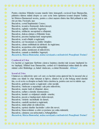 Pentru cinstirea Sfintelor icoane marele între imnografi, cuviosul Ioan Damaschin,
pătimit-a tăierea mâinii drepte cu care scria întru apărarea icoanei dreptei Tatălui,
lui Hristos-Dumnezeul nostru, pentru a cărui naştere dintru tine fără prihană te mă-
rim pe tine, Fecioară, aşa:
Bucură-te, cortul Împăratului Ceresc;
Bucură-te, icoană a frumuseţii duhovniceşti;
Bucură-te, oglinda vederilor îngereşti;
Bucură-te, strălucire necuprinsă a sfinţeniei;
Bucură-te, dulcea cântare a Sfântului Ioan;
Bucură-te, pecetea înţelepciunii neapropiate;
Bucură-te, scară sfinţită a rugăciunii;
Bucură-te, cer încununat cu stelele virtuţilor;
Bucură-te, cărare străbătută de iubitorii de rugăciune;
Bucură-te, acoperirea celor nedreptăţiţi;
Bucură-te, adânc nemăsurat al milostivirii;
Bucură-te, cunună a cântărilor îngereşti;
Bucură-te, Maica Domnului, mâna nevăzută a milostivirii Preasfintei Treimi!
Condacul al 2-lea
Cu lacrimi şi rugăciune fierbinte căzut-a înaintea cinstitei tale icoane înţeleptul în-
tre înţelepţi, Sfântul Ioan Damaschin, cerând să îi tămăduieşti mâna tăiată de sabia
mâniei celor fărădelege şi, luând vindecare, a cântat Domnului: Aliluia!
Icosul al 2-lea
Căutat-ai cu milostivire spre cel care cu lacrimi cerea ajutorul tău în necazul său şi
mâna cea tăiată în chip minunat ai lipit-o, dându-i lui şi din belşug mirul darului
tău, ca să scrie cu dreapta sa laude întru cinstirea ta, pentru care noi te mărim aşa:
Bucură-te, grabnică auzire a rugăciunii celui necăjit;
Bucură-te, vindecare a neputinţei sale prin milostivire;
Bucură-te, munte înalt al sfinţeniei alese;
Bucură-te, suflare a darului dumnezeiesc;
Bucură-te, lumină ce străjuieşti minţile smerite;
Bucură-te, pecete a înţelepciunii duhovniceşti;
Bucură-te, vistierie necheltuită de daruri;
Bucură-te, candelă nestinsă a rugăciunii;
Bucură-te, mână plină de milostivire;
Bucură-te, oprirea râurilor lacrimilor celor din nevoi;
Bucură-te, binecuvântare a celor ce pornesc pe calea mântuirii;
Bucură-te, cântarea cea neîncetată a Arhanghelilor;
Bucură-te, Maica Domnului, mâna nevăzută a milostivirii Preasfintei Treimi!
 