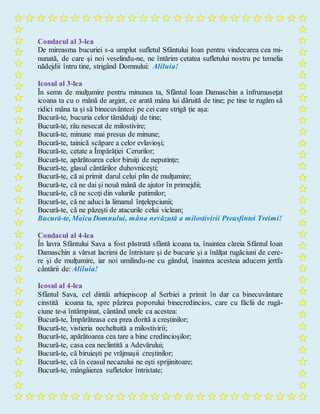 Condacul al 3-lea
De mireasma bucuriei s-a umplut sufletul Sfântului Ioan pentru vindecarea cea mi-
nunată, de care şi noi veselindu-ne, ne întărim cetatea sufletului nostru pe temelia
nădejdii întru tine, strigând Domnului: Aliluia!
Icosul al 3-lea
În semn de mulţumire pentru minunea ta, Sfântul Ioan Damaschin a înfrumuseţat
icoana ta cu o mână de argint, ce arată mâna lui dăruită de tine; pe tine te rugăm să
ridici mâna ta şi să binecuvântezi pe cei care strigă ţie aşa:
Bucură-te, bucuria celor tămăduiţi de tine;
Bucură-te, râu nesecat de milostivire;
Bucură-te, minune mai presus de minune;
Bucură-te, tainică scăpare a celor evlavioşi;
Bucură-te, cetate a Împărăţiei Cerurilor;
Bucură-te, apărătoarea celor biruiţi de neputinţe;
Bucură-te, glasul cântărilor duhovniceşti;
Bucură-te, că ai primit darul celui plin de mulţumire;
Bucură-te, că ne dai şi nouă mână de ajutor în primejdii;
Bucură-te, că ne scoţi din valurile patimilor;
Bucură-te, că ne aduci la limanul înţelepciunii;
Bucură-te, că ne păzeşti de atacurile celui viclean;
Bucură-te, Maica Domnului, mâna nevăzută a milostivirii Preasfintei Treimi!
Condacul al 4-lea
În lavra Sfântului Sava a fost păstrată sfântă icoana ta, înaintea căreia Sfântul Ioan
Damaschin a vărsat lacrimi de întristare şi de bucurie şi a înălţat rugăciuni de cere-
re şi de mulţumire, iar noi umilindu-ne cu gândul, înaintea acesteia aducem jertfa
cântării de: Aliluia!
Icosul al 4-lea
Sfântul Sava, cel dintâi arhiepiscop al Serbiei a primit în dar ca binecuvântare
cinstită icoana ta, spre păzirea poporului binecredincios, care cu făclii de rugă-
ciune te-a întâmpinat, cântând unele ca acestea:
Bucură-te, Împărăteasa cea prea dorită a creştinilor;
Bucură-te, vistieria necheltuită a milostivirii;
Bucură-te, apărătoarea cea tare a bine credincioşilor;
Bucură-te, casa cea neclintită a Adevărului;
Bucură-te, că biruieşti pe vrăjmaşii creştinilor;
Bucură-te, că în ceasul necazului ne eşti sprijinitoare;
Bucură-te, mângâierea sufletelor întristate;
 