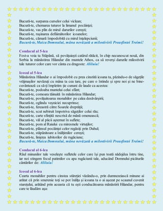 Bucură-te, surparea curselor celui viclean;
Bucură-te, chemarea tuturor la limanul pocăinţei;
Bucură-te, vas plin de mirul darurilor cereşti;
Bucură-te, ruşinarea defăimătorilor icoanelor;
Bucură-te, cămară împodobită cu mirul înţelepciunii;
Bucură-te, Maica Domnului, mâna nevăzută a milostivirii Preasfintei Treimi!
Condacul al 5-lea
Fost-a voia ta Stăpână, să povăţuieşti catârul rătăcit, în chip necunoscut nouă, din
Serbia la mănăstirea Hilandar din muntele Athos, ca să reverşi darurile milostivirii
tale tuturor celor care vor cânta cu dragoste: Aliluia!
Icosul al 5-lea
Mănăstirea Hilandar o ai împodobit cu prea cinstită icoana ta, păzindu-o de săgeţile
vrăjmaşilor nevăzuţi cu mâna ta cea tare, pe care o întinde şi spre noi şi ne bine-
cuvântează ca să-ţi împletim ţie cununi de laude ca acestea:
Bucură-te, podoaba muntelui celui sfânt;
Bucură-te, comoara tăinuită în mănăstirea Hilandar;
Bucură-te, povăţuitoarea monahilor pe calea desăvârşirii;
Bucură-te, oglinda veşniciei necuprinse;
Bucură-te, fereastră către Soarele dreptăţii;
Bucură-te, scut nebiruit împotriva săgeţilor celui rău;
Bucură-te, carte sfinţită nescrisă de mână omenească;
Bucură-te, văl al păcii aşternut în suflete;
Bucură-te, pom al Raiului cu miresmele virtuţilor;
Bucură-te, plânsul pocăinţei celor regăsiţi prin Duhul;
Bucură-te, stăpânitoare a înălţimilor cereşti;
Bucură-te, liniştea iubitorilor de rugăciune;
Bucură-te, Maica Domnului, mâna nevăzută a milostivirii Preasfintei Treimi!
Condacul al 6-lea
Râul minunilor tale veseleşte sufletele celor care îşi pun toată nădejdea întru tine,
iar noi stingem focul patimilor cu apa rugăciunii tale, aducând Domnului picăturile
cântărilor de: Aliluia!
Icosul al 6-lea
Cearta monahilor pentru cinstea stăreţiei văzându-o, prin dumnezeiască minune ai
arătat că prin smerenie toţi se pot înălţa şi icoana ta o ai aşezat pe scaunul cuvenit
stareţului, arătând prin aceasta că tu eşti conducătoarea mănăstirii Hilandar, pentru
care te lăudăm aşa:
 