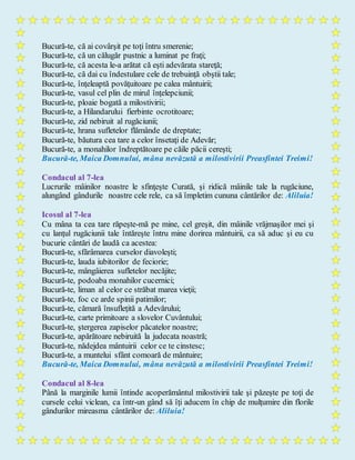 Bucură-te, că ai covârşit pe toţi întru smerenie;
Bucură-te, că un călugăr pustnic a luminat pe fraţi;
Bucură-te, că acesta le-a arătat că eşti adevărata stareţă;
Bucură-te, că dai cu îndestulare cele de trebuinţă obştii tale;
Bucură-te, înţeleaptă povăţuitoare pe calea mântuirii;
Bucură-te, vasul cel plin de mirul înţelepciunii;
Bucură-te, ploaie bogată a milostivirii;
Bucură-te, a Hilandarului fierbinte ocrotitoare;
Bucură-te, zid nebiruit al rugăciunii;
Bucură-te, hrana sufletelor flămânde de dreptate;
Bucură-te, băutura cea tare a celor însetaţi de Adevăr;
Bucură-te, a monahilor îndreptătoare pe căile păcii cereşti;
Bucură-te, Maica Domnului, mâna nevăzută a milostivirii Preasfintei Treimi!
Condacul al 7-lea
Lucrurile mâinilor noastre le sfinţeşte Curată, şi ridică mâinile tale la rugăciune,
alungând gândurile noastre cele rele, ca să împletim cununa cântărilor de: Aliluia!
Icosul al 7-lea
Cu mâna ta cea tare răpeşte-mă pe mine, cel greşit, din mâinile vrăjmaşilor mei şi
cu lanţul rugăciunii tale întăreşte întru mine dorirea mântuirii, ca să aduc şi eu cu
bucurie cântări de laudă ca acestea:
Bucură-te, sfărâmarea curselor diavoleşti;
Bucură-te, lauda iubitorilor de feciorie;
Bucură-te, mângâierea sufletelor necăjite;
Bucură-te, podoaba monahilor cucernici;
Bucură-te, liman al celor ce străbat marea vieţii;
Bucură-te, foc ce arde spinii patimilor;
Bucură-te, cămară însufleţită a Adevărului;
Bucură-te, carte primitoare a slovelor Cuvântului;
Bucură-te, ştergerea zapiselor păcatelor noastre;
Bucură-te, apărătoare nebiruită la judecata noastră;
Bucură-te, nădejdea mântuirii celor ce te cinstesc;
Bucură-te, a muntelui sfânt comoară de mântuire;
Bucură-te, Maica Domnului, mâna nevăzută a milostivirii Preasfintei Treimi!
Condacul al 8-lea
Până la marginile lumii întinde acoperământul milostivirii tale şi păzeşte pe toţi de
cursele celui viclean, ca într-un gând să îţi aducem în chip de mulţumire din florile
gândurilor mireasma cântărilor de: Aliluia!
 