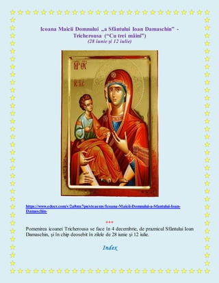 Icoana Maicii Domnului „a Sfântului Ioan Damaschin” -
Tricherousa (“Cu trei mâini”)
(28 iunie şi 12 iulie)
https://www.edocr.com/v/2a8mx7pn/steaemy/Icoana-Maicii-Domnului-a-Sfantului-Ioan-
Damaschin-
***
Pomenirea icoanei Tricherousa se face în 4 decembrie, de praznicul Sfântului Ioan
Damaschin, şi în chip deosebit în zilele de 28 iunie şi 12 iulie.
Index
 