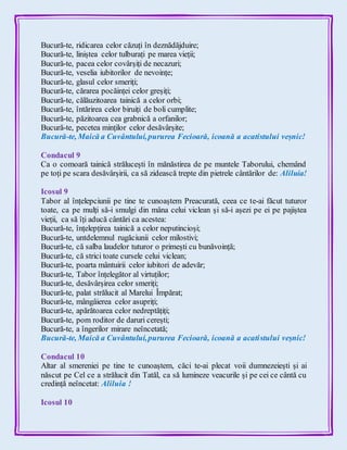 Bucură-te, ridicarea celor căzuți în deznădăjduire;
Bucură-te, liniștea celor tulburați pe marea vieții;
Bucură-te, pacea celor covârșiți de necazuri;
Bucură-te, veselia iubitorilor de nevoințe;
Bucură-te, glasul celor smeriți;
Bucură-te, cărarea pocăinței celor greșiți;
Bucură-te, călăuzitoarea tainică a celor orbi;
Bucură-te, întărirea celor biruiți de boli cumplite;
Bucură-te, păzitoarea cea grabnică a orfanilor;
Bucură-te, pecetea minților celor desăvârșite;
Bucură-te, Maică a Cuvântului,pururea Fecioară, icoană a acatistului veșnic!
Condacul 9
Ca o comoară tainică strălucești în mănăstirea de pe muntele Taborului, chemând
pe toți pe scara desăvârșirii, ca să zidească trepte din pietrele cântărilor de: Aliluia!
Icosul 9
Tabor al înțelepciunii pe tine te cunoaștem Preacurată, ceea ce te-ai făcut tuturor
toate, ca pe mulți să-i smulgi din mâna celui viclean și să-i așezi pe ei pe pajiștea
vieții, ca să îți aducă cântări ca acestea:
Bucură-te, înțelepțirea tainică a celor neputincioși;
Bucură-te, untdelemnul rugăciunii celor milostivi;
Bucură-te, că salba laudelor tuturor o primești cu bunăvoință;
Bucură-te, că strici toate cursele celui viclean;
Bucură-te, poarta mântuirii celor iubitori de adevăr;
Bucură-te, Tabor înțelegător al virtuților;
Bucură-te, desăvârșirea celor smeriți;
Bucură-te, palat strălucit al Marelui Împărat;
Bucură-te, mângâierea celor asupriți;
Bucură-te, apărătoarea celor nedreptățiți;
Bucură-te, pom roditor de daruri cerești;
Bucură-te, a îngerilor mirare neîncetată;
Bucură-te, Maică a Cuvântului,pururea Fecioară, icoană a acatistului veșnic!
Condacul 10
Altar al smereniei pe tine te cunoaștem, căci te-ai plecat voii dumnezeiești și ai
născut pe Cel ce a strălucit din Tatăl, ca să lumineze veacurile și pe cei ce cântă cu
credință neîncetat: Aliluia !
Icosul 10
 