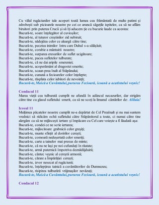 Cu vălul rugăciunilor tale acoperi toată lumea cea frământată de multe patimi și
zdrobești sub picioarele noastre pe cei ce aruncă săgețile ispitelor, ca să ne aflăm
biruitori prin puterea Crucii și să îți aducem ție cu bucurie laude ca acestea:
Bucură-te, soare înțelegător al cuvioșilor;
Bucură-te, al tuturor creștinilor zid nebiruit;
Bucură-te, nădejdea celor ce aleargă către tine;
Bucură-te, pecetea inimilor întru care Duhul s-a sălășluit;
Bucură-te, corabie a mântuirii noastre;
Bucură-te, surparea eresurilor de suflet ucigătoare;
Bucură-te, pacea sufletelor tulburate;
Bucură-te, că ne dai aripile smereniei;
Bucură-te, acoperământ al dragostei smerite;
Bucură-te, scaun prea înalt al Stăpânului;
Bucură-te, cunună a fecioarelor celor înțelepte;
Bucură-te, răsplata celor iubitori de nevoință;
Bucură-te, Maică a Cuvântului,pururea Fecioară, icoană a acatistului veșnic!
Condacul 11
Marea vieții cea tulburată cumplit ne afundă în adâncul necazurilor, dar strigăm
către tine cu glasul sufletului smerit, ca să ne scoți la limanul cântărilor de: Aliluia!
Icosul 11
Mulțimea păcatelor noastre cumplit ne-a depărtat de Cel Preaînalt și nu mai suntem
vrednici să ridicăm ochii sufletului către Stăpânitorul a toate, ci numai către tine
alergăm ca să ne mijlocești iertare și împăcare cu Cel care voiește a fi lăudată așa:
Bucură-te, condei ce ne scrie iertarea;
Bucură-te, mijlocitoare grabnică celor greșiți;
Bucură-te, munte sfințit al doririlor cerești;
Bucură-te, comoară nedeșertată celor smeriți;
Bucură-te, carte a tainelor mai presus de minte;
Bucură-te, că nu ne lași pe noi cufundați în răutate;
Bucură-te, armă puternică împotriva deznădăjduirii;
Bucură-te, cântec veșnic al cereștii armonii;
Bucură-te, cărare a Împărăției cerești;
Bucură-te, izvor nesecat al rugăciunii;
Bucură-te, înțelepțirea tainică a cuvântătorilor de Dumnezeu;
Bucură-te, risipirea tulburării vrăjmașilor nevăzuți;
Bucură-te, Maică a Cuvântului,pururea Fecioară, icoană a acatistului veșnic!
Condacul 12
 