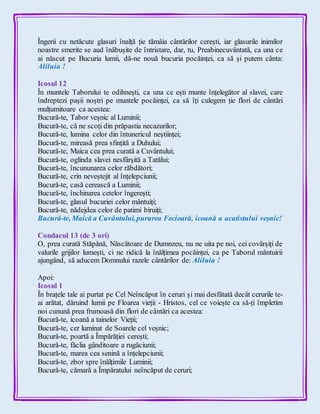 Îngerii cu netăcute glasuri înalță ție tămâia cântărilor cerești, iar glasurile inimilor
noastre smerite se aud înăbușite de întristare, dar, tu, Preabinecuvântată, ca una ce
ai născut pe Bucuria lumii, dă-ne nouă bucuria pocăinței, ca să și putem cânta:
Aliluia !
Icosul 12
În muntele Taborului te odihnești, ca una ce ești munte înțelegător al slavei, care
îndreptezi pașii noștri pe muntele pocăinței, ca să îți culegem ție flori de cântări
mulțumitoare ca acestea:
Bucură-te, Tabor veșnic al Luminii;
Bucură-te, că ne scoți din prăpastia necazurilor;
Bucură-te, lumina celor din întunericul neștiinței;
Bucură-te, mireasă prea sfințită a Duhului;
Bucură-te, Maica cea prea curată a Cuvântului;
Bucură-te, oglinda slavei nesfârșită a Tatălui;
Bucură-te, încununarea celor răbdători;
Bucură-te, crin neveștejit al înțelepciunii;
Bucură-te, casă cerească a Luminii;
Bucură-te, închinarea cetelor îngerești;
Bucură-te, glasul bucuriei celor mântuiți;
Bucură-te, nădejdea celor de patimi biruiți;
Bucură-te, Maică a Cuvântului,pururea Fecioară, icoană a acatistului veșnic!
Condacul 13 (de 3 ori)
O, prea curată Stăpână, Născătoare de Dumnzeu, nu ne uita pe noi, cei covârșiți de
valurile grijilor lumești, ci ne ridică la înălțimea pocăinței, ca pe Taborul mântuirii
ajungând, să aducem Domnului razele cântărilor de: Aliluia !
Apoi:
Icosul 1
În brațele tale ai purtat pe Cel Neîncăput în ceruri și mai desfătată decât cerurile te-
ai arătat, dăruind lumii pe Floarea vieții - Hristos, cel ce voiește ca să-ți împletim
noi cunună prea frumoasă din flori de cântări ca acestea:
Bucură-te, icoană a tainelor Vieții;
Bucură-te, cer luminat de Soarele cel veșnic;
Bucură-te, poartă a Împărăției cerești;
Bucură-te, făclia gânditoare a rugăciunii;
Bucură-te, marea cea senină a înțelepciunii;
Bucură-te, zbor spre înălțimile Luminii;
Bucură-te, cămară a Împăratului neîncăput de ceruri;
 
