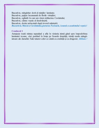 Bucură-te, mărgăritar dorit al minților luminate;
Bucură-te, pajiște încununată de florile virtuților;
Bucură-te, oglindă în care am văzut strălucirea Cuvântului;
Bucură-te, cântec veșnic al desăvârșirii;
Bucură-te, dorire neîncetată după izvorul mântuirii;
Bucură-te, Maică a Cuvântului,pururea Fecioară, icoană a acatistului veșnic!
Condacul 1
Amuțește toată mintea neputând a afla în vistieria inimii gând spre împodobirea
luminatei icoane, căci purtând în brațe pe Soarele dreptății, trimiți razele mângâ-
ietoare ale darurilor Sale tuturor celor ce cântă cu credință și cu dragoste: Aliluia !
 