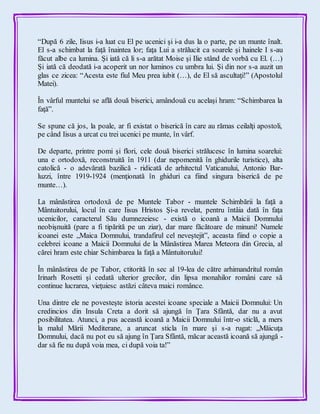“După 6 zile, Iisus i-a luat cu El pe ucenici şi i-a dus la o parte, pe un munte înalt.
El s-a schimbat la faţă înaintea lor; faţa Lui a strălucit ca soarele şi hainele I s-au
făcut albe ca lumina. Şi iată că li s-a arătat Moise şi Ilie stând de vorbă cu El. (…)
Şi iată că deodată i-a acoperit un nor luminos cu umbra lui. Şi din nor s-a auzit un
glas ce zicea: “Acesta este fiul Meu prea iubit (…), de El să ascultaţi!” (Apostolul
Matei).
În vârful muntelui se află două biserici, amândouă cu acelaşi hram: “Schimbarea la
faţă”.
Se spune că jos, la poale, ar fi existat o biserică în care au rămas ceilalţi apostoli,
pe când Iisus a urcat cu trei ucenici pe munte, în vârf.
De departe, printre pomi şi flori, cele două biserici strălucesc în lumina soarelui:
una e ortodoxă, reconstruită în 1911 (dar nepomenită în ghidurile turistice), alta
catolică - o adevărată bazilică - ridicată de arhitectul Vaticanului, Antonio Bar-
luzzi, între 1919-1924 (menţionată în ghiduri ca fiind singura biserică de pe
munte…).
La mânăstirea ortodoxă de pe Muntele Tabor - muntele Schimbării la faţă a
Mântuitorului, locul în care Iisus Hristos Şi-a revelat, pentru întâia dată în faţa
ucenicilor, caracterul Său dumnezeiesc - există o icoană a Maicii Domnului
neobişnuită (pare a fi tipărită pe un ziar), dar mare făcătoare de minuni! Numele
icoanei este „Maica Domnului, trandafirul cel neveştejit”, aceasta fiind o copie a
celebrei icoane a Maicii Domnului de la Mânăstirea Marea Meteora din Grecia, al
cărei hram este chiar Schimbarea la faţă a Mântuitorului!
În mânăstirea de pe Tabor, ctitorită în sec al 19-lea de către arhimandritul român
Irinarh Rosetti şi cedată ulterior grecilor, din lipsa monahilor români care să
continue lucrarea, vieţuiesc astăzi câteva maici românce.
Una dintre ele ne povesteşte istoria acestei icoane speciale a Maicii Domnului: Un
credincios din Insula Creta a dorit să ajungă în Ţara Sfântă, dar nu a avut
posibilitatea. Atunci, a pus această icoană a Maicii Domnului într-o sticlă, a mers
la malul Mării Mediterane, a aruncat sticla în mare şi s-a rugat: „Măicuţa
Domnului, dacă nu pot eu să ajung în Ţara Sfântă, măcar această icoană să ajungă -
dar să fie nu după voia mea, ci după voia ta!”
 