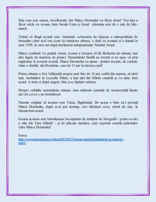 Ştiţi cum este marea, învolburată, dar Maica Domnului i-a făcut drum! Trei luni a
făcut sticla cu icoana între Insula Creta şi Israel (distanţa este de o mie de kilo-
metri).
Vedeţi că lângă icoană este, înrămată, scrisoarea de răspuns a mitropolitului de
Ierusalim către acel om (care îşi trimisese adresa, o dată cu icoana) şi e datată în
anul 1958, la zece ani după declararea independenţei Statului Israel.
Maica continuă: La puţină vreme, icoana a început să fie făcătoare de minuni, mai
ales legate de naşterea de prunci. Nenumărate familii au revenit şi au spus că prin
rugăciune la această icoană, Maica Domnului i-a ajutat - printre aceştia, de curând,
chiar o familie din România, care de 13 ani îşi dorea copii!
Prima minune a fost înfăptuită asupra unei fete de 14 ani, oarbă din naştere, al cărei
tată, închinător la Locurile Sfinte, a luat ulei din Sfânta candelă şi i-a adus fetei
acasă. A treia zi după ungere, fata şi-a căpătat vederea.
Despre celelalte nenumărate minuni, stau mărturie semnele de recunoştinţă lăsate
aici de cei ce s-au însănătoşit.
Numele originar al icoanei este Tama, făgăduinţă. De aceea e bine să-i promiţi
Maicii Domnului, după ce-ţi pui dorinţa, că-i dăruieşti ceva, oricât de mic, la
întoarcerea acasă.
Icoana aceasta este întotdeauna înconjurată de mulţime de fotografii - poate ca nici
o alta din Ţara Sfântă! - şi de plăcuţe metalice, care exprimă cererile pelerinilor
către Maica Domnului!
Sursa:
http://www.marianagurza.ro/blog/2013/05/27/icoana-maicii-domnului-de-pe-muntele-
tabor/
 