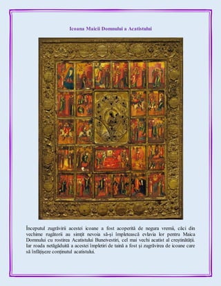 Icoana Maicii Domnului a Acatistului
Începutul zugrăvirii acestei icoane a fost acoperită de negura vremii, căci din
vechime rugătorii au simțit nevoia să-și împletească evlavia lor pentru Maica
Domnului cu rostirea Acatistului Buneivestiri, cel mai vechi acatist al creștinătății.
Iar roada netăgăduită a acestei împletiri de taină a fost și zugrăvirea de icoane care
să înfățișeze conținutul acatistului.
 