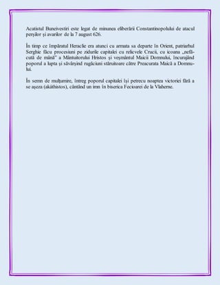 Acatistul Buneivestiri este legat de minunea eliberării Constantinopolului de atacul
perșilor și avarilor de la 7 august 626.
În timp ce împăratul Heraclie era atunci cu armata sa departe în Orient, patriarhul
Serghie făcu procesiuni pe zidurile capitalei cu relicvele Crucii, cu icoana „nefă-
cută de mână” a Mântuitorului Hristos și veșmântul Maicii Domnului, încurajând
poporul a lupta și săvârșind rugăciuni stăruitoare către Preacurata Maică a Domnu-
lui.
În semn de mulţumire, întreg poporul capitalei îşi petrecu noaptea victoriei fără a
se aşeza (akáthistos), cântând un imn în biserica Fecioarei de la Vlaherne.
 