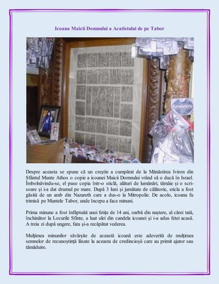 Icoana Maicii Domnului a Acatistului de pe Tabor
Despre aceasta se spune că un creștin a cumpărat de la Mănăstirea Iviron din
Sfântul Munte Athos o copie a icoanei Maicii Domnului vrând să o ducă în Israel.
Îmbolnăvindu-se, el puse copia într-o sticlă, alături de lumânări, tămâie și o scri-
soare și i-a dat drumul pe mare. După 3 luni și jumătate de călătorie, sticla a fost
găsită de un arab din Nazareth care a dus-o la Mitropolie. De acolo, icoana fu
trimisă pe Muntele Tabor, unde începu a face minuni.
Prima minune a fost înfăptuită unei fetițe de 14 ani, oarbă din naștere, al cărei tată,
închinător la Locurile Sfinte, a luat ulei din candela icoanei și i-a adus fetei acasă.
A treia zi după ungere, fata și-a recăpătat vederea.
Mulțimea minunilor săvârșite de această icoană este adeverită de mulțimea
semnelor de recunoștință lăsate la aceasta de credincioșii care au primit ajutor sau
tămăduire.
 