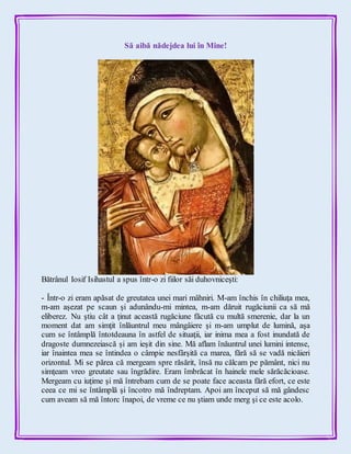 Să aibă nădejdea lui în Mine!
Bătrânul Iosif Isihastul a spus într-o zi fiilor săi duhovniceşti:
- Într-o zi eram apăsat de greutatea unei mari mâhniri. M-am închis în chiliuţa mea,
m-am aşezat pe scaun şi adunându-mi mintea, m-am dăruit rugăciunii ca să mă
eliberez. Nu ştiu cât a ţinut această rugăciune făcută cu multă smerenie, dar la un
moment dat am simţit înlăuntrul meu mângâiere şi m-am umplut de lumină, aşa
cum se întâmplă întotdeauna în astfel de situaţii, iar inima mea a fost inundată de
dragoste dumnezeiască şi am ieşit din sine. Mă aflam înăuntrul unei lumini intense,
iar înaintea mea se întindea o câmpie nesfârşită ca marea, fără să se vadă nicăieri
orizontul. Mi se părea că mergeam spre răsărit, însă nu călcam pe pământ, nici nu
simţeam vreo greutate sau îngrădire. Eram îmbrăcat în hainele mele sărăcăcioase.
Mergeam cu iuţime şi mă întrebam cum de se poate face aceasta fără efort, ce este
ceea ce mi se întâmplă şi încotro mă îndreptam. Apoi am început să mă gândesc
cum aveam să mă întorc înapoi, de vreme ce nu ştiam unde merg şi ce este acolo.
 