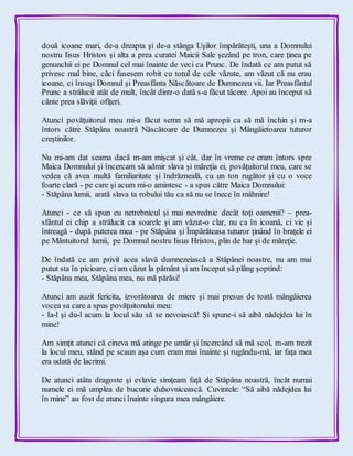 două icoane mari, de-a dreapta şi de-a stânga Uşilor împărăteşti, una a Domnului
nostru Iisus Hristos şi alta a prea curatei Maicii Sale şezând pe tron, care ţinea pe
genunchii ei pe Domnul cel mai înainte de veci ca Prunc. De îndată ce am putut să
privesc mal bine, căci fusesem robit cu totul de cele văzute, am văzut că nu erau
icoane, ci însuşi Domnul şi Preasfânta Născătoare de Dumnezeu vii. Iar Preasfântul
Prunc a strălucit atât de mult, încât dintr-o dată s-a făcut tăcere. Apoi au început să
cânte prea slăviţii ofiţeri.
Atunci povăţuitorul meu mi-a făcut semn să mă apropii ca să mă închin şi m-a
întors către Stăpâna noastră Născătoare de Dumnezeu şi Mângâietoarea tuturor
creştinilor.
Nu mi-am dat seama dacă m-am mişcat şi cât, dar în vreme ce eram întors spre
Maica Domnului şi încercam să admir slava şi măreţia ei, povăţuitorul meu, care se
vedea că avea multă familiaritate şi îndrăzneală, cu un ton rugător şi cu o voce
foarte clară - pe care şi acum mi-o amintesc - a spus către Maica Domnului:
- Stăpâna lumii, arată slava ta robului tău ca să nu se înece în mâhnire!
Atunci - ce să spun eu netrebnicul şi mai nevrednic decât toţi oamenii? – prea-
sfântul ei chip a strălucit ca soarele şi am văzut-o clar, nu ca în icoană, ci vie şi
întreagă - după puterea mea - pe Stăpâna şi Împărăteasa tuturor ţinând în braţele ei
pe Mântuitorul lumii, pe Domnul nostru Iisus Hristos, plin de har şi de măreţie.
De îndată ce am privit acea slavă dumnezeiască a Stăpânei noastre, nu am mai
putut sta în picioare, ci am căzut la pământ şi am început să plâng şoptind:
- Stăpâna mea, Stăpâna mea, nu mă părăsi!
Atunci am auzit fericita, izvorâtoarea de miere şi mai presus de toată mângâierea
vocea sa care a spus povăţuitorului meu:
- Ia-l şi du-l acum la locul său să se nevoiască! Şi spune-i să aibă nădejdea lui în
mine!
Am simţit atunci că cineva mă atinge pe umăr şi încercând să mă scol, m-am trezit
la locul meu, stând pe scaun aşa cum eram mai înainte şi rugându-mă, iar faţa mea
era udată de lacrimi.
De atunci atâta dragoste şi evlavie simţeam faţă de Stăpâna noastră, încât numai
numele ei mă umplea de bucurie duhovnicească. Cuvintele: “Să aibă nădejdea lui
în mine” au fost de atunci înainte singura mea mângâiere.
 