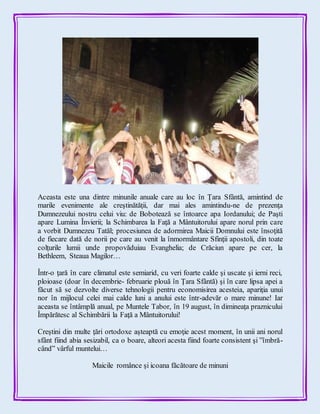 Aceasta este una dintre minunile anuale care au loc în Ţara Sfântă, amintind de
marile evenimente ale creştinătăţii, dar mai ales amintindu-ne de prezenţa
Dumnezeului nostru celui viu: de Bobotează se întoarce apa Iordanului; de Paşti
apare Lumina Învierii; la Schimbarea la Faţă a Mântuitorului apare norul prin care
a vorbit Dumnezeu Tatăl; procesiunea de adormirea Maicii Domnului este însoţită
de fiecare dată de norii pe care au venit la înmormântare Sfinţii apostoli, din toate
colţurile lumii unde propovăduiau Evanghelia; de Crăciun apare pe cer, la
Bethleem, Steaua Magilor…
Într-o ţară în care climatul este semiarid, cu veri foarte calde şi uscate şi ierni reci,
ploioase (doar în decembrie- februarie plouă în Ţara Sfântă) şi în care lipsa apei a
făcut să se dezvolte diverse tehnologii pentru economisirea acesteia, apariţia unui
nor în mijlocul celei mai calde luni a anului este într-adevăr o mare minune! Iar
aceasta se întâmplă anual, pe Muntele Tabor, în 19 august, în dimineaţa praznicului
Împărătesc al Schimbării la Faţă a Mântuitorului!
Creştini din multe ţări ortodoxe aşteaptă cu emoţie acest moment, în unii ani norul
sfânt fiind abia sesizabil, ca o boare, alteori acesta fiind foarte consistent şi ”îmbră-
când” vârful muntelui…
Maicile românce şi icoana făcătoare de minuni
 