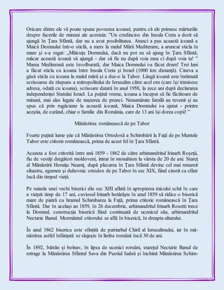 Oricare dintre ele vă poate spune povestea icoanei, pentru că ele primesc mărturiile
despre facerile de minuni ale acesteia: ”Un credincios din Insula Creta a dorit să
ajungă în Ţara Sfântă, dar nu a avut posibilitatea. Atunci a pus această icoană a
Maicii Domnului într-o sticlă, a mers la malul Mării Mediterane, a aruncat sticla în
mare şi s-a rugat: „Măicuţa Domnului, dacă nu pot eu să ajung în Ţara Sfântă,
măcar această icoană să ajungă - dar să fie nu după voia mea ci după voia ta! ”
Marea Mediterană este învolburată, dar Maica Domnului i-a făcut drum! Trei luni
a făcut sticla cu icoana între Insula Creta şi Israel (1000 km distanţă). Cineva a
găsit sticla cu icoana la malul mării şi a dus-o la Tabor. Lângă icoană este înrămată
scrisoarea de răspuns a mitropolitului de Ierusalim către acel om (care îşi trimisese
adresa, odată cu icoana), scrisoare datată în anul 1958, la zece ani după declararea
independenței Statului Israel. La puţină vreme, icoana a început să fie făcătoare de
minuni, mai ales legate de naşterea de prunci. Nenumărate familii au revenit şi au
spus că prin rugăciune la această icoană, Maica Domnului i-a ajutat - printre
aceştia, de curând, chiar o familie din România, care de 13 ani îşi dorea copii! ”
Mănăstirea românească de pe Tabor
Foarte puţină lume ştie că Mănăstirea Ortodoxă a Schimbării la Faţă de pe Muntele
Tabor este ctitorie românească, prima de acest fel în Ţara Sfântă.
Aceasta a fost ctitorită între anii 1859 - 1862 de către arhimandritul Irinarh Roşeţii,
fiu de vestiţi dregători moldoveni, intrat în monahism la vârsta de 20 de ani. Stareţ
al Mănăstirii Horaiţa Neamţ, după plecarea în Ţara Sfântă devine cel mai renumit
sihastru, egumen şi duhovnic ortodox de pe Tabor în sec XIX, fiind cinstit ca sfânt
încă din timpul vieţii.
Pe ruinele unei vechi biserici din sec XIII aflată în apropierea micului schit în care
a vieţuit timp de 17 ani, cuviosul Irinarh hotărăşte în anul 1859 să ridice o biserică
mare de piatră cu hramul Schimbarea la Faţă, prima ctitorie românească în Ţara
Sfântă. Dar în acelaşi an 1859, în 26 decembrie, arhimandritul Irinarh Rosetti trece
la Domnul, construcţia bisericii fiind continuată de ucenicul său, arhimandritul
Nectarie Banul. Mormântul ctitorului se află în biserică, în dreapta altarului.
În anul 1862 biserica este sfinţită de patriarhul Chiril al Ierusalimului, iar în mă-
năstirea astfel înfiinţată se slujeşte în limba română încă 30 de ani.
În 1892, bătrân şi bolnav, în lipsa de ucenici români, stareţul Nectarie Banul de
retrage la Mănăstirea Sfântul Sava din Pustiul Iudeii şi închină Mănăstirea Schim-
 