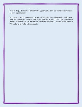 bării la Faţă, Patriarhiei Ierusalimului (grecească), care de atunci administrează
acest locaş românesc.
În prezent există două mănăstiri pe vârful Taborului, la o distanţă de un kilometru
între ele: mănăstirea catolică, franciscană (ridicată în sec XIX-XX pe ruinele unei
biserici bizantine din sec IV-VI) şi mănăstirea ortodoxă, ambele având hramul
”Schimbarea la Faţă a Mântuitorului”.
 