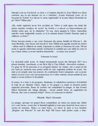 Mesajul sosit pe Facebook cu doar o zi înaintea plecării în Ţara Sfântă m-a făcut
curioasă, aşa ca am răspuns tot cu o întrebare: „Foarte frumoasă veste, să vă
bucuraţi de Sotiria! S-a născut în urma rugăciunilor la Icoana Maicii Domnului de
pe Tabor? Mâine plec”.
„Da, multe rugăciuni ne-au fost ascultate pe Tabor şi mult ajutor am simţit din
partea maicilor românce de acolo! Iar Sotiria s‑a născut cu binecuvântarea pă-
rintelui stareţ grec de la mânăstire! Vă rog, dacă ajungeţi la Tabor, transmiteţi
maicilor toate mulţumirile noastre şi să le spuneţi despre Sotiria! Doamne ajută şi
călătorie cu folos!”.
M-am bucurat pentru o aşa veste frumoasă din partea familiei lui Răzvan L. din
zona Bacăului, care fusese anii trecuţi în Ţara Sfântă prin agenţia noastră de turism
- ultima oară în călătorie de nuntă, împreună cu tânăra şi frumoasa lui soţie. Mi-am
notat în agenda telefonului numele neobişnuit al copilului (pe care altfel nu cred că
l-aş fi ţinut minte) şi m-am întrebat nedumerită… ce nume este acesta?!
Februarie în Israel
Ca niciodată până acum, în timpul programului acesta din februarie 2017 ne-a
plouat temeinic, mocăneşte, şi am făcut frig în Ţara Sfântă - disconfort continuu…
Cu grup de 50 de persoane şi cu program intensiv de vizitare, nici o şansă să mă
pot baza pe memoria mea pentru astfel de mici rugăminţi preluate de acasă. Am
uitat şi să cumpăr zatar (un amestec de condimente foarte energizant, care se poate
mânca în post şi pe care îmi propusesem să i-l aduc mamei), mi-am amintit de asta
după ce m-am reîntors în România!
Şi totuşi, în a treia zi de program, dimineaţa, în mânăstirea ortodoxă a Schimbării
la Faţă de pe Muntele Tabor, după ce tot grupul s-a risipit în biserică pentru
rugăciuni personale, lăsare de acatiste sau cumpărături la pangar, în faţa icoanei
Maicii Domnului din stânga altarului… mi-am amintit brusc de rugămintea lui
Răzvan. Dar cum se numeşte fetiţa?! Noroc că scrisesem în telefon!
Minunile Maicii Domnului
La pangar, aproape tot grupul făcea cumpărături, iar maica era numai una. Ştiind
că o cam încurc, m-am dus în lateralul tejghelei şi i-am spus destul de încet ceea ce
aveam de transmis. Maica s-a oprit brusc, s-a întors la mine şi m-a întrebat:
„Bogdan sau Răzvan? Ei sunt doi fraţi! Mă bucur mult pentru copil, e bine-
 