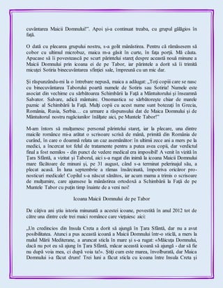 cuvântarea Maicii Domnului!”. Apoi şi-a continuat treaba, cu grupul gălăgios în
faţă.
O dată cu plecarea grupului nostru, s-a golit mânăstirea. Pentru că rămăsesem să
cobor cu ultimul microbuz, maica m-a găsit în curte, în faţa porţii. Mă căuta.
Apucase să îi povestească pe scurt părintelui stareţ despre această nouă minune a
Maicii Domnului prin icoana ei de pe Tabor, iar părintele a dorit să îi trimită
micuţei Sotiria binecuvântarea sfinţiei sale, împreună cu un mic dar.
Şi răspunzându-mi la o întrebare nepusă, maica a adăugat: „Toţi copiii care se nasc
cu binecuvântarea Taborului poartă numele de Sotiris sau Sotiria! Numele este
asociat din vechime cu sărbătoarea Schimbării la Faţă a Mântuitorului şi înseamnă
Salvator. Salvare, adică mântuire. Onomastica se sărbătoreşte chiar de marele
paznic al Schimbării la Faţă. Mulţi copii cu acest nume sunt botezaţi în Grecia,
România, Rusia, Serbia… ca urmare a răspunsului dat de Maica Domnului şi de
Mântuitorul nostru rugăciunilor înălţate aici, pe Muntele Tabor!”
M-am întors să mulţumesc personal părintelui stareţ, iar la plecare, una dintre
maicile românce mi-a arătat o scrisoare scrisă de mână, primită din România de
curând, în care o doamnă relata un caz asemănător: în ultimii zece ani a mers pe la
medici, a încercat tot felul de tratamente pentru a putea avea copii, dar verdictul
final a fost nemilos - din punct de vedere medical era imposibil! A venit în vizită în
Ţara Sfântă, a vizitat şi Taborul, aici s-a rugat din inimă la icoana Maicii Domnului
mare făcătoare de minuni şi, pe 31 august, când s-a terminat pelerinajul său, a
plecat acasă. În luna septembrie a rămas însărcinată, împotriva oricăror pro-
nosticuri medicale! Copilul s-a născut sănătos, iar acum mama a trimis o scrisoare
de mulţumire, care ajunsese la mânăstirea ortodoxă a Schimbării la Faţă de pe
Muntele Tabor cu puţin timp înainte de a veni noi!
Icoana Maicii Domnului de pe Tabor
De câţiva ani ştiu istoria minunată a acestei icoane, povestită în anul 2012 tot de
către una dintre cele trei maici românce care vieţuiesc aici:
„Un credincios din Insula Creta a dorit să ajungă în Ţara Sfântă, dar nu a avut
posibilitatea. Atunci a pus această icoană a Maicii Domnului într-o sticlă, a mers la
malul Mării Mediterane, a aruncat sticla în mare şi s-a rugat: «Măicuţa Domnului,
dacă nu pot eu să ajung în Ţara Sfântă, măcar această icoană să ajungă - dar să fie
nu după voia mea, ci după voia ta!». Ştiţi cum este marea, învolburată, dar Maica
Domnului i-a făcut drum! Trei luni a făcut sticla cu icoana între Insula Creta şi
 