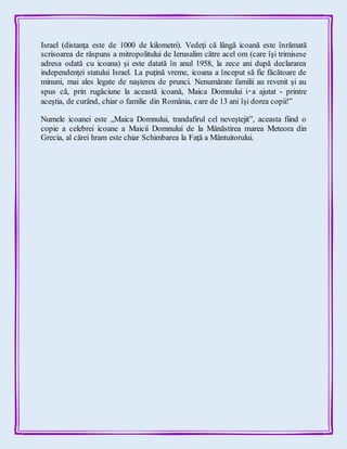 Israel (distanţa este de 1000 de kilometri). Vedeţi că lângă icoană este înrămată
scrisoarea de răspuns a mitropolitului de Ierusalim către acel om (care îşi trimisese
adresa odată cu icoana) şi este datată în anul 1958, la zece ani după declararea
independenţei statului Israel. La puţină vreme, icoana a început să fie făcătoare de
minuni, mai ales legate de naşterea de prunci. Nenumărate familii au revenit şi au
spus că, prin rugăciune la această icoană, Maica Domnului i‑a ajutat - printre
aceştia, de curând, chiar o familie din România, care de 13 ani îşi dorea copii!”
Numele icoanei este „Maica Domnului, trandafirul cel neveştejit”, aceasta fiind o
copie a celebrei icoane a Maicii Domnului de la Mânăstirea marea Meteora din
Grecia, al cărei hram este chiar Schimbarea la Faţă a Mântuitorului.
 