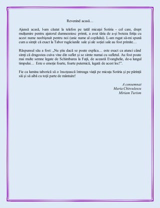 Revenind acasă…
Ajunsă acasă, l-am căutat la telefon pe tatăl micuţei Sotiria - cel care, drept
mulţumire pentru ajutorul dumnezeiesc primit, a avut tăria de a-şi boteza fetiţa cu
acest nume neobişnuit pentru noi (unic nume al copilului). L-am rugat să-mi spună
cum a simţit că exact la Tabor rugăciunile sale şi ale soţiei sale au fost primite…
Răspunsul său a fost: „Nu ştiu dacă se poate explica… este exact ca atunci când
simţi că dragostea cuiva vine din suflet şi se simte numai cu sufletul. Au fost poate
mai multe semne legate de Schimbarea la Faţă, de această Evanghelie, de-a lungul
timpului… Este o emoţie foarte, foarte puternică, legată de acest loc!”.
Fie ca lumina taborică să o însoţească întreaga viaţă pe micuţa Sotiria şi pe părinţii
săi şi să aibă cu toţii parte de mântuire!
A consemnat
Maria Chirculescu
Miriam Turism
 