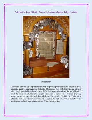 Pelerinaj în Ţara Sfântă - Partea II. Iordan, Muntele Tabor, Ierihon
(fragment)
Dimineaţa plăcută ca de primăvară caldă ne poartă pe malul râului Iordan la locul
amenajat pentru rememorarea Botezului Domnului. Am îmbrăcat fiecare cămaşa
albă, lungă, purtând imaginea icoanei de la Bobotează şi am intrat în apa călduţă şi
plină de peştişori a Iordanului. Preoţii cu crucea şi busuiocul în fruntea grupului,
ne-au turnat pe creştete apă botezându-ne în numele Tatălui, al Fiului şi al
Sfântului Duh. Cu toţii am mărturisit că la ieşirea din apă am simţit o mare bucurie,
ne simţeam sufletul uşor şi vesel, i-am fi îmbrăţişat pe toţi.
 