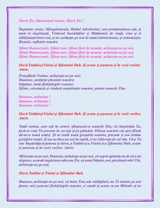 Slavă Ţie, Dumnezeul nostru, Slavă Ţie !
Împărate ceresc, Mângâietorule, Duhul Adevărului, care pretutindenea eşti, şi
toate le implineşti, Vistierul bunătăţilor şi Dătătorule de viaţă, vino şi te
sălăşluieşteîntru noi, şi ne curăţeşte pe noi de toată intinăciunea, şi mântuieşte,
Bunule, sufletele noastre.
Sfinte Dumnezeule, Sfinte tare, Sfinte fără de moarte, miluieşte-ne pe noi.
Sfinte Dumnezeule, Sfinte tare, Sfinte fără de moarte, miluieşte-ne pe noi.
Sfinte Dumnezeule, Sfinte tare, Sfinte fără de moarte, miluieşte-ne pe noi.
Slavă Tatăluişi Fiului şi Sfântului Duh. Şi acum şi pururea şi în vecii vecilor.
Amin.
Preasfântă Treime, miluieşte-ne pe noi;
Doamne, curăţeşte păcatele noastre;
Stăpâne, iartă fărădelegile noastre;
Sfinte, cercetează şi vindecă neputinţele noastre, pentru numele Tău.
Doamne, miluieşte !
Doamne, miluieşte !
Doamne, miluieşte !
Slavă Tatăluişi Fiului şi Sfântului Duh. Şi acum şi pururea şi în vecii vecilor.
Amin.
Tatăl nostru, care eşti în ceruri, sfinţească-se numele Tău, vie împărăţia Ta,
facă-se voia Ta precum în cer aşa şi pe pământ. Pâinea noastră cea spre fiinţă
dă-ne-o nouă astăzi. Şi ne iartă nouă greşalele noastre, precum şi noi iertăm
greşiţilornoştri. Şi nu ne duce pe noi în ispită, ci ne izbăveştede cel rău. Că a Ta
este Împărăţiaşi puterea şi slava, a Tatăluişi a Fiului şi a Sfântului Duh, acum
şi pururea şi în vecii vecilor. Amin.
Miluieşte-nepenoi, Doamne, miluieşte-nepe noi, că nepricepându-nedenici un
răspuns, această rugăciuneaducem Ţie, ca unui Stăpân, noi, păcătoşiirobii Tăi,
miluieşte-ne pe noi.
Slavă Tatălui şi Fiului şi Sfântului Duh.
Doamne, miluieşte-ne pe noi, că întru Tine am nădăjduit; nu Te mânia pe noi
foarte, nici pomeni fărădelegile noastre, ci caută şi acum ca un Milostiv şi ne
 