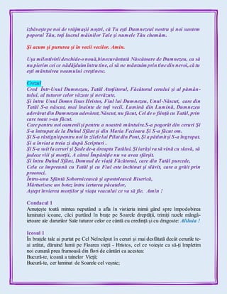 izbăveştepe noi de vrăjmaşii noştri, că Tu eşti Dumnezeul nostru şi noi suntem
poporul Tău, toţi lucrul mâinilor Tale şi numele Tău chemăm.
Şi acum şi pururea şi în vecii vecilor. Amin.
Uşa milostiviriideschide-onouă,binecuvântată Născătoare de Dumnezeu, ca să
nu pierim cei ce nădăjduim întru tine, ci să ne mântuim prin tinedin nevoi, că tu
eşti mântuirea neamului creştinesc.
Crezul
Cred Într-Unul Dumnezeu, Tatăl Atoţiitorul, Făcătorul cerului şi al pămân-
tului, al tuturor celor văzute şi nevăzute.
Şi întru Unul Domn Iisus Hristos, Fiul lui Dumnezeu, Unul-Născut, care din
Tatăl S-a născut, mai înainte de toţi vecii. Lumină din Lumină, Dumnezeu
adevăratdin Dumnezeu adevărat,Născut, nu făcut, Cel de o fiinţă cu Tatăl, prin
care toate s-au făcut.
Care pentru noi oameniişi pentru a noastră mântuire.S-a pogorât din ceruri Şi
S-a întrupat de la Duhul Sfânt şi din Maria Fecioara Şi S-a făcut om.
Şi S-a răstignitpentru noi în zilelelui Pilatdin Pont, Şi a pătimitşi S-a îngropat.
Şi a înviat a treia zi după Scripturi .
Şi S-a suit la ceruri şi Şade de-a dreapta Tatălui. Şi iarăşiva să vină cu slavă, să
judece viii şi morţii, A cărui Împărăţie nu va avea sfârşit.
Şi întru Duhul Sfânt, Domnul de viaţă Făcătorul, care din Tatăl purcede,
Cela ce împreună cu Tatăl şi cu Fiul este închinat şi slăvit, care a grăit prin
prooroci.
Întru-una Sfântă Sobornicească şi apostolească Biserică,
Mărturisesc un botez întru iertarea păcatelor,
Aştept învierea morţilor şi viaţa veacului ce va să fie. Amin !
Condacul 1
Amuțește toată mintea neputând a afla în vistieria inimii gând spre împodobirea
luminatei icoane, căci purtând în brațe pe Soarele dreptății, trimiți razele mângâ-
ietoare ale darurilor Sale tuturor celor ce cântă cu credință și cu dragoste: Aliluia !
Icosul 1
În brațele tale ai purtat pe Cel Neîncăput în ceruri și mai desfătată decât cerurile te-
ai arătat, dăruind lumii pe Floarea vieții - Hristos, cel ce voiește ca să-ți împletim
noi cunună prea frumoasă din flori de cântări ca acestea:
Bucură-te, icoană a tainelor Vieții;
Bucură-te, cer luminat de Soarele cel veșnic;
 