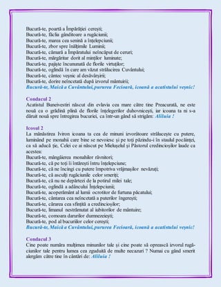 Bucură-te, poartă a Împărăției cerești;
Bucură-te, făclia gânditoare a rugăciunii;
Bucură-te, marea cea senină a înțelepciunii;
Bucură-te, zbor spre înălțimile Luminii;
Bucură-te, cămară a Împăratului neîncăput de ceruri;
Bucură-te, mărgăritar dorit al minților luminate;
Bucură-te, pajiște încununată de florile virtuților;
Bucură-te, oglindă în care am văzut strălucirea Cuvântului;
Bucură-te, cântec veșnic al desăvârșirii;
Bucură-te, dorire neîncetată după izvorul mântuirii;
Bucură-te, Maică a Cuvântului,pururea Fecioară, icoană a acatistului veșnic!
Condacul 2
Acatistul Buneivestiri născut din evlavia cea mare către tine Preacurată, ne este
nouă ca o grădină plină de florile înțelegerilor duhovnicești, iar icoana ta ni s-a
dăruit nouă spre întregirea bucuriei, ca într-un gând să strigăm: Aliluia !
Icosul 2
La mănăstirea Iviron icoana ta cea de minuni izvorâtoare strălucește cu putere,
luminând pe monahii care bine se nevoiesc și pe toți păzindu-i în staulul pocăinței,
ca să aducă ție, Celei ce ai născut pe Mielușelul și Păstorul credincioșilor laude ca
acestea:
Bucură-te, mângâierea monahilor râvnitori;
Bucură-te, că pe toți îi întărești întru înțelepciune;
Bucură-te, că ne încingi cu putere împotriva vrăjmașilor nevăzuți;
Bucură-te, că asculți rugăciunile celor smeriți;
Bucură-te, că nu ne depărtezi de la potirul milei tale;
Bucură-te, oglindă a adâncului Înțelepciunii;
Bucură-te, acoperământ al lumii ocrotitor de furtuna păcatului;
Bucură-te, cântarea cea neîncetată a puterilor îngerești;
Bucură-te, cărarea cea sfințită a credincioșilor;
Bucură-te, limanul nestrămutat al iubitorilor de mântuire;
Bucură-te, comoara darurilor dumnezeiești;
Bucură-te, pod al bucuriilor celor cerești;
Bucură-te, Maică a Cuvântului,pururea Fecioară, icoană a acatistului veșnic!
Condacul 3
Cine poate număra mulțimea minunilor tale și cine poate să oprească izvorul rugă-
ciunilor tale pentru lumea cea zguduită de multe necazuri ? Numai cu gând smerit
alergăm către tine în cântări de: Aliluia !
 