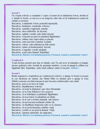Icosul 3
Un creștin evlavios a cumpărat o copie a icoanei de la mănăstirea Iviron, dorind să
o trimită în Israel, ca toți cei ce au dragoste către tine să îți împletească cununi de
cântări ca acestea:
Bucură-te, a mănăstirii Iviron podoabă neprețuită;
Bucură-te, luminarea creștinului evlavios;
Bucură-te, candelă a rugăciunii smerite;
Bucură-te, slava iubitorilor de feciorie;
Bucură-te, oglinda veseliei celei duhovnicești;
Bucură-te, comoară ascunsă în pământul făgăduinței;
Bucură-te, odihna celor împovărați cu păcate;
Bucură-te, carte nescrisă a tainelor Luminii;
Bucură-te, evlavia celor pătrunși de duh smerit;
Bucură-te, cântec al dumnezeieștii bucurii;
Bucură-te, a îngerilor veselie nerăpită;
Bucură-te, scară către limanul Împărăției;
Bucură-te, Maică a Cuvântului,pururea Fecioară, icoană a acatistului veșnic!
Condacul 4
Toată dorirea noastră spre tine se întinde, căci Tu ești izvor al minunilor și mângâ-
ietoare grabnică celor osteniți de greutatea ispitelor, ca toți să ajungă la odihna cea
făgăduită fiilor Împărăției, unde toată suflarea cântă cu bucurie: Aliluia !
Icosul 4
Boala trupească a împiedicat pe credinciosul evlavios a ajunge în Israel cu icoana
ta cea făcătoare de minuni, dar Duhul Sfânt l-a luminat spre a ajunge în Țara
Sfântă comoara cea duhovnicească spre bucuria credincioșilor care cântă:
Bucură-te, pod ce ne trece la Viață;
Bucură-te, răsplătitoarea evlaviei;
Bucură-te, că toate le rânduiești spre slava Domnului;
Bucură-te, că în Țara Sfântă ai voit a poposi;
Bucură-te, că ai îmbrățișat și pământul făgăduinței;
Bucură-te, că te-ai întors în pământul cel sfințit;
Bucură-te, că ai voit a revărsa minunile tale tuturor;
Bucură-te, că ești bucurie nesfârșită robilor tăi;
Bucură-te, că răsplătești dragostea celor ce te cinstesc;
Bucură-te, că ne porți deaspura valurilor vieții;
Bucură-te, corabie ce ne porți la limanul Vieții;
Bucură-te, cântarea iubitorilor de rugăciune;
Bucură-te, Maică a Cuvântului,pururea Fecioară, icoană a acatistului veșnic!
 