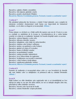 Bucură-te, oglinda sfințită a monahilor;
Bucură-te, într-ariparea gândului smerit;
Bucură-te, poartă a desăvârșirii Sfinților;
Bucură-te, Maică a Cuvântului,pururea Fecioară, icoană a acatistului veșnic!
Condacul 7
Din pământul pântecelui tău fecioresc a răsărit Crinul mântuirii, care a umplut de
mireasma cuvintelor dumnezeiești toată lumea cea împovărată de întunericul
neștiinței, ca să cânte cu dragoste și recunoștință: Aliluia !
Icosul 7
Prima minune s-a săvârșit cu o fetiță oarbă din naștere care era de 14 ani și s-a uns
cu credință cu untdelemn de la icoana ta, învrednicindu-se de a vedea lumina
soarelui și a cânta ție cu mulțumire luminată de Soarele dreptății unele ca acestea:
Bucură-te, vederea limpede a celor orbi;
Bucură-te, ridicarea durerilor noastre;
Bucură-te, mângâierea celor răniți de sabia durerilor;
Bucură-te, căutarea celor bolnavi sufletește;
Bucură-te, auzirea cea grabnică a celor bolnavi;
Bucură-te, gândul cel senin al Cuvioșilor;
Bucură-te, munte al răbdării smerite;
Bucură-te, acoperământul Luminii;
Bucură-te, cununa preoților mărturisitori;
Bucură-te, izvor binecuvântat de rugăciune;
Bucură-te, învățătoarea cea iscusită a smereniei;
Bucură-te, a fetei bolnave dorită alinare;
Bucură-te, surpătoarea gândurilor trufașe;
Bucură-te, Maică a Cuvântului,pururea Fecioară, icoană a acatistului veșnic!
Condacul 8
Semnele de mulțumire și recunoștință aduse celor ce s-au învrednicit de darurile
tale sunt întărire celor ce nădăjduiesc să primească mila ta, cântând Domnului:
Aliluia !
Icosul 8
Mulți bolnavi au aflat tămăduire prin rugăciunile tale și cei deznădăjduiți au fost
ridicați de mâna ta cea tare din iadul căderii, iar noi cu nădejde alergăm către tine,
aducându-ți salba cântărilor acestora:
Bucură-te, bucuria celor încercați de boală;
Bucură-te, cununa biruitorilor asupra păcatului;
 