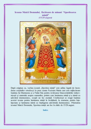 Icoana Maicii Domnului, făcătoare de minuni “Sporitoarea
minţii”
(15/28 august)
După originea sa, vechea icoană „Sporirea minţii” este adânc legată de încre-
derea creştinilor ortodocşi în prea curata Fecioara Maria care este mijlocitoare
înaintea lui Dumnezeu şi a Fiului Său pentru revărsarea binecuvântărilor duhov-
niceşti şi materiale asupra oamenilor, printre care luminarea minţii şi a inimii cu
adevărul dumnezeiesc, ocupă un loc esenţial. Credincioşii se roagă înaintea
acestei icoane pentru luminarea minţii la învăţătură, la examene, pentru înţe-
lepciune şi luminarea inimii cu înţelegerea adevărului dumnezeiesc. Prăznuirea
icoanei Maicii Domnului, Sporirea minţii are loc în zilele de 15/28 august.
Index
 