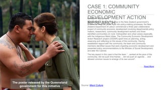 Location: New Zealand
Description: In 2000, in response to the New Zealand government’s
initiative to integrate public input into policy-making processes, the New
Zealand Department of Labour commenced a three year collaborative
project of community economic development involving departmental policy
makers, researchers, community development workers and three
identified communities (in rural, metropolitan and urban areas) especially
with the indigenous Maori tribes. The Community Economic Development
Action Research project (CEDAR) spent time on planning, acting,
observing and reflecting on the issues of the community. Having
established rapport with the community, the team and community
members identified issues that were impeding economic development and
presented policy recommendations to the Minister of Social Development,
and later the Cabinet.
The key aspect in this case is that the team “…worked at the pace of the
community, did not push time frames ... did not push an agenda … and
allowed common issues to emerge of its own accord”.
……Read More
The poster released by the Queensland
government for this initiative Source: Maori Culture
CASE 1: COMMUNITY
ECONOMIC
DEVELOPMENT ACTION
RESEARCH
 