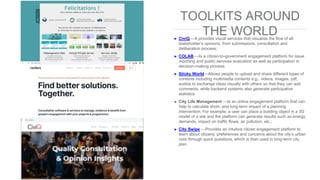 TOOLKITS AROUND
THE WORLD➤ CiviQ —It provides visual services that visualise the flow of all
stakeholder’s opinions, from submissions, consultation and
deliberation process;
➤ COLAB —Is a citizen-to-government engagement platform for issue
reporting and public services evaluation as well as participation in
decision-making process
➤ Sticky World—Allows people to upload and share different types of
contents including multimedia contents e.g., videos, images, pdf,
audios to exchange ideas visually with others so that they can add
comments, while backend systems also generate participative
statistics
➤ City Life Management —Is an online engagement platform that can
help to calculate short- and long-term impact of a planning
intervention. For example, a user can place a building object in a 3D
model of a site and the platform can generate results such as energy
demands, impact on traffic flows, air pollution, etc.;
➤ City Swipe —Provides an intuitive citizen engagement platform to
learn about citizens’ preferences and concerns about the city’s urban
core through quick questions, which is then used in long-term city
plan
 
