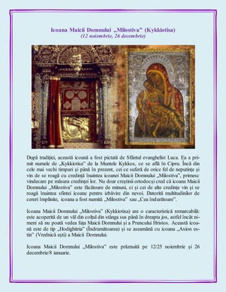 Icoana Maicii Domnului „Milostiva” (Kykkiotisa)
(12 noiembrie, 26 decembrie)
După tradiției, această icoană a fost pictată de Sfântul evanghelist Luca. Ea a pri-
mit numele de „Kykkiotisa” de la Muntele Kykkos, ce se află în Cipru. Încă din
cele mai vechi timpuri și până în prezent, cei ce suferă de orice fel de neputințe și
vin de se roagă cu credință înaintea icoanei Maicii Domnului „Milostiva”, primesc
vindecare pe măsura credinței lor. Nu doar creștinii ortodocși cred că icoana Maicii
Domnului „Milostiva” este făcătoare de minuni, ci și cei de alte credințe vin și se
roagă înaintea sfintei icoane pentru izbăvire din nevoi. Datorită multitudinilor de
cereri împlinite, icoana a fost numită „Milostiva” sau „Cea îndurătoare”.
Icoana Maicii Domnului „Milostiva” (Kykkiotisa) are o caracteristică remarcabilă:
este acoperită de un văl din colțul din stânga sus până în dreapta jos, astfel încât ni-
meni să nu poată vedea fața Maicii Domnului și a Pruncului Hristos. Această icoa-
nă este de tip „Hodighitria” (Îndrumătoarea) și se aseamănă cu icoana „Axion es-
tin” (Vrednică eşti) a Maicii Domnului.
Icoana Maicii Domnului „Milostiva” este prăznuită pe 12/25 noiembrie și 26
decembrie/8 ianuarie.
 