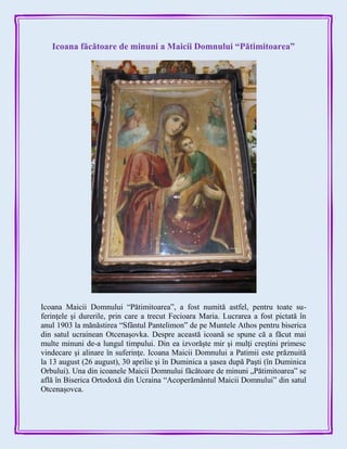 Icoana făcătoare de minuni a Maicii Domnului “Pătimitoarea”
Icoana Maicii Domnului “Pătimitoarea”, a fost numită astfel, pentru toate su-
ferinţele şi durerile, prin care a trecut Fecioara Maria. Lucrarea a fost pictată în
anul 1903 la mănăstirea “Sfântul Pantelimon” de pe Muntele Athos pentru biserica
din satul ucrainean Otcenaşovka. Despre această icoană se spune că a făcut mai
multe minuni de-a lungul timpului. Din ea izvorăşte mir şi mulţi creştini primesc
vindecare şi alinare în suferinţe. Icoana Maicii Domnului a Patimii este prăznuită
la 13 august (26 august), 30 aprilie şi în Duminica a şasea după Paşti (în Duminica
Orbului). Una din icoanele Maicii Domnului făcătoare de minuni „Pătimitoarea” se
află în Biserica Ortodoxă din Ucraina “Acoperământul Maicii Domnului” din satul
Otcenașovca.
 
