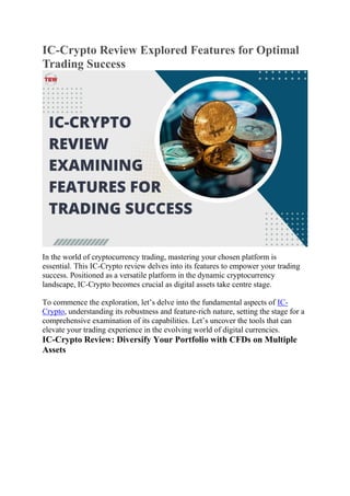 IC-Crypto Review Explored Features for Optimal
Trading Success
In the world of cryptocurrency trading, mastering your chosen platform is
essential. This IC-Crypto review delves into its features to empower your trading
success. Positioned as a versatile platform in the dynamic cryptocurrency
landscape, IC-Crypto becomes crucial as digital assets take centre stage.
To commence the exploration, let’s delve into the fundamental aspects of IC-
Crypto, understanding its robustness and feature-rich nature, setting the stage for a
comprehensive examination of its capabilities. Let’s uncover the tools that can
elevate your trading experience in the evolving world of digital currencies.
IC-Crypto Review: Diversify Your Portfolio with CFDs on Multiple
Assets
 